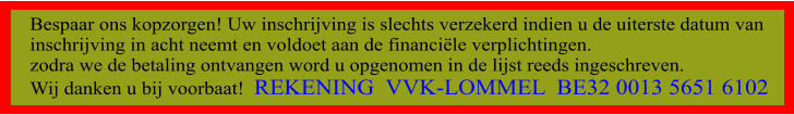 Bespaar ons kopzorgen! Uw inschrijving is slechts verzekerd indien u de uiterste datum van inschrijving in acht neemt en voldoet aan de financile verplichtingen.  zodra we de betaling ontvangen word u opgenomen in de lijst reeds ingeschreven. Wij danken u bij voorbaat!  REKENING  VVK-LOMMEL  BE32 0013 5651 6102